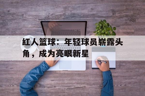 红人篮球：年轻球员崭露头角，成为亮眼新星的简单介绍