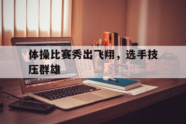 关于体操比赛秀出飞翔，选手技压群雄的信息